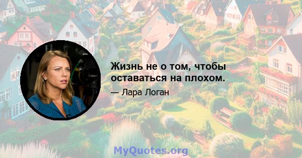 Жизнь не о том, чтобы оставаться на плохом.