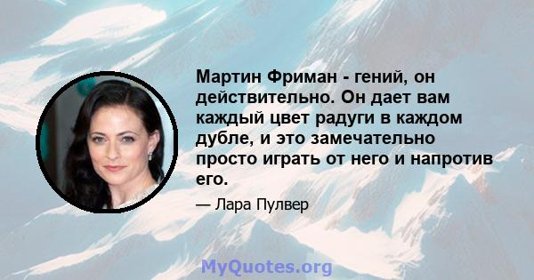 Мартин Фриман - гений, он действительно. Он дает вам каждый цвет радуги в каждом дубле, и это замечательно просто играть от него и напротив его.