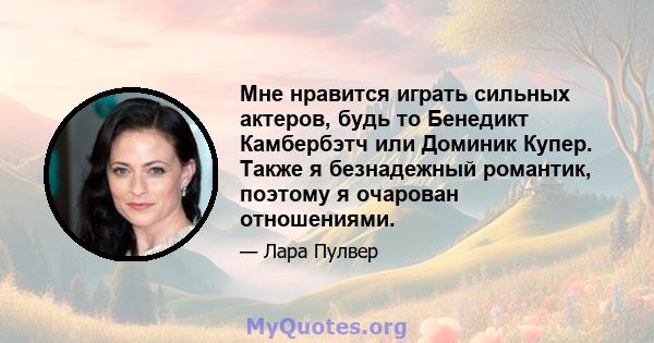 Мне нравится играть сильных актеров, будь то Бенедикт Камбербэтч или Доминик Купер. Также я безнадежный романтик, поэтому я очарован отношениями.