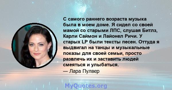 С самого раннего возраста музыка была в моем доме. Я сидел со своей мамой со старыми ЛПС, слушая Битлз, Карли Саймон и Лайонел Ричи. У старых LP были тексты песен. Оттуда я выдвигал на танцы и музыкальные показы для