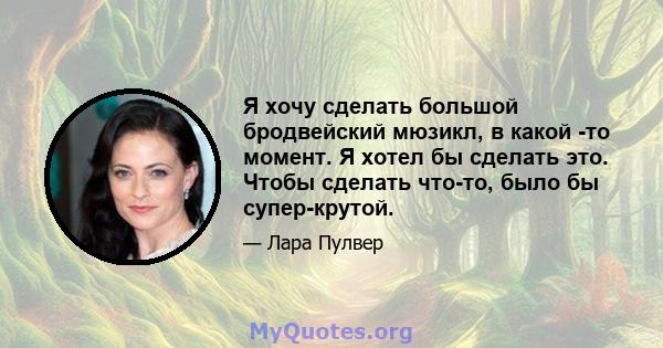 Я хочу сделать большой бродвейский мюзикл, в какой -то момент. Я хотел бы сделать это. Чтобы сделать что-то, было бы супер-крутой.