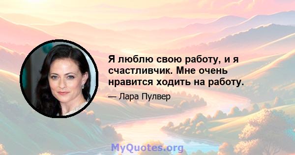 Я люблю свою работу, и я счастливчик. Мне очень нравится ходить на работу.