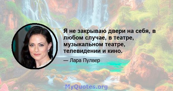 Я не закрываю двери на себя, в любом случае, в театре, музыкальном театре, телевидении и кино.