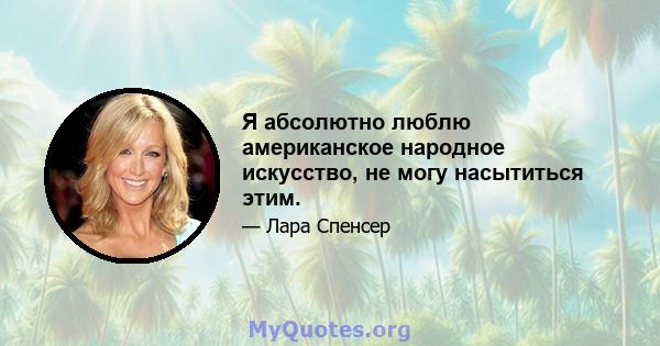 Я абсолютно люблю американское народное искусство, не могу насытиться этим.