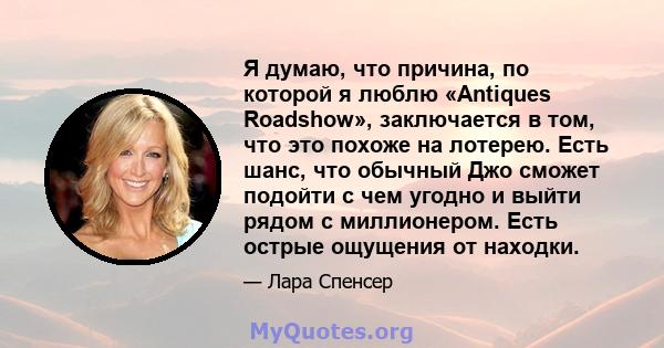 Я думаю, что причина, по которой я люблю «Antiques Roadshow», заключается в том, что это похоже на лотерею. Есть шанс, что обычный Джо сможет подойти с чем угодно и выйти рядом с миллионером. Есть острые ощущения от