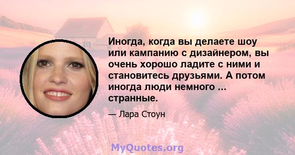 Иногда, когда вы делаете шоу или кампанию с дизайнером, вы очень хорошо ладите с ними и становитесь друзьями. А потом иногда люди немного ... странные.