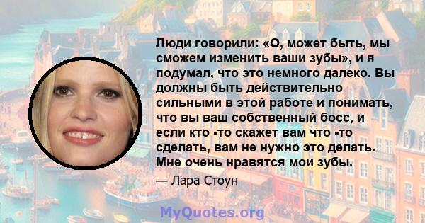 Люди говорили: «О, может быть, мы сможем изменить ваши зубы», и я подумал, что это немного далеко. Вы должны быть действительно сильными в этой работе и понимать, что вы ваш собственный босс, и если кто -то скажет вам