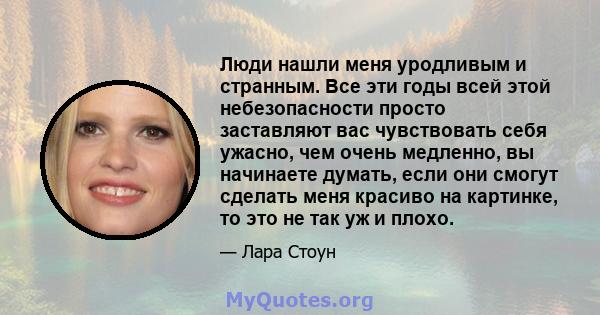 Люди нашли меня уродливым и странным. Все эти годы всей этой небезопасности просто заставляют вас чувствовать себя ужасно, чем очень медленно, вы начинаете думать, если они смогут сделать меня красиво на картинке, то