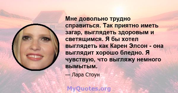 Мне довольно трудно справиться. Так приятно иметь загар, выглядеть здоровым и светящимся. Я бы хотел выглядеть как Карен Элсон - она ​​выглядит хорошо бледно. Я чувствую, что выгляжу немного вымытым.