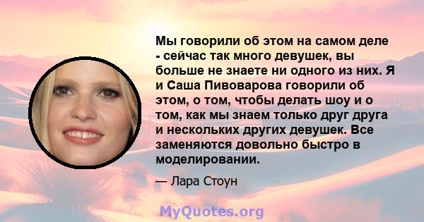 Мы говорили об этом на самом деле - сейчас так много девушек, вы больше не знаете ни одного из них. Я и Саша Пивоварова говорили об этом, о том, чтобы делать шоу и о том, как мы знаем только друг друга и нескольких