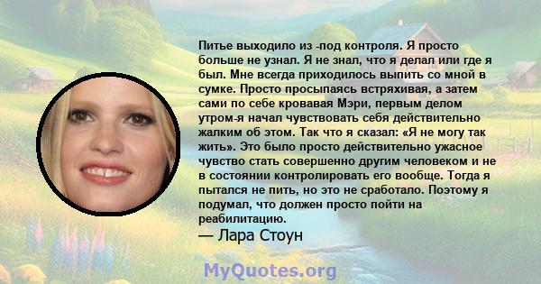 Питье выходило из -под контроля. Я просто больше не узнал. Я не знал, что я делал или где я был. Мне всегда приходилось выпить со мной в сумке. Просто просыпаясь встряхивая, а затем сами по себе кровавая Мэри, первым