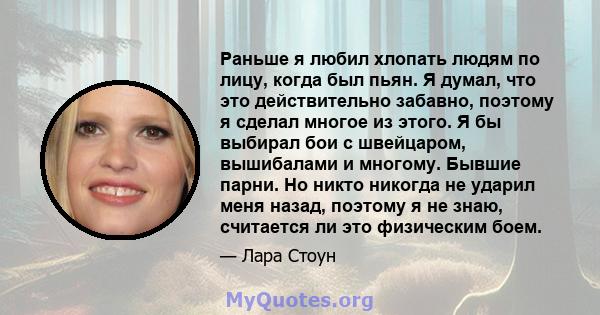 Раньше я любил хлопать людям по лицу, когда был пьян. Я думал, что это действительно забавно, поэтому я сделал многое из этого. Я бы выбирал бои с швейцаром, вышибалами и многому. Бывшие парни. Но никто никогда не