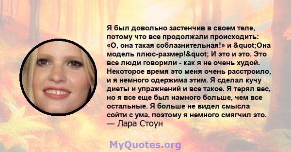 Я был довольно застенчив в своем теле, потому что все продолжали происходить: «О, она такая соблазнительная!» и "Она модель плюс-размер!" И это и это. Это все люди говорили - как я не очень худой. Некоторое