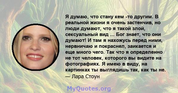 Я думаю, что стану кем -то другим. В реальной жизни я очень застенчив, но люди думают, что я такой злой, сексуальный вид ... Бог знает, что они думают! И там я нахожусь перед ними, нервничаю и покраснел, заикается и еще 