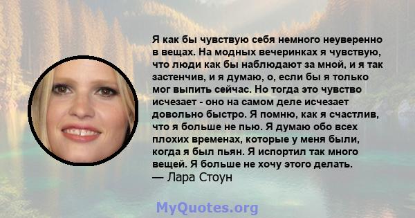 Я как бы чувствую себя немного неуверенно в вещах. На модных вечеринках я чувствую, что люди как бы наблюдают за мной, и я так застенчив, и я думаю, о, если бы я только мог выпить сейчас. Но тогда это чувство исчезает - 