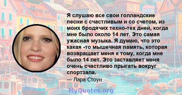 Я слушаю все свои голландские песни с счастливым и со счетом, из моих бродячих техно-тех дней, когда мне было около 14 лет. Это самая ужасная музыка. Я думаю, что это какая -то мышечная память, которая возвращает меня к 