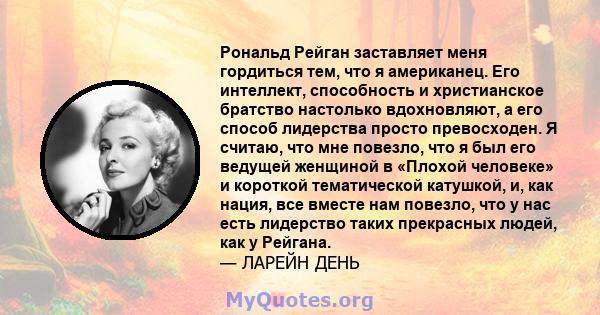 Рональд Рейган заставляет меня гордиться тем, что я американец. Его интеллект, способность и христианское братство настолько вдохновляют, а его способ лидерства просто превосходен. Я считаю, что мне повезло, что я был