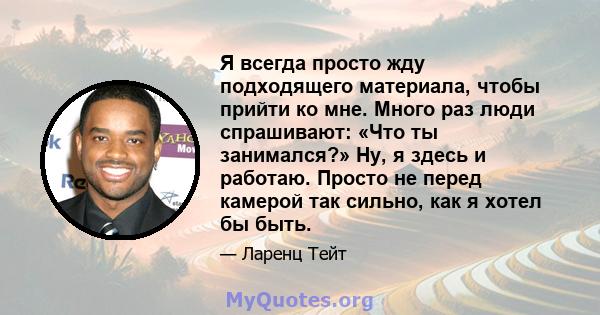 Я всегда просто жду подходящего материала, чтобы прийти ко мне. Много раз люди спрашивают: «Что ты занимался?» Ну, я здесь и работаю. Просто не перед камерой так сильно, как я хотел бы быть.