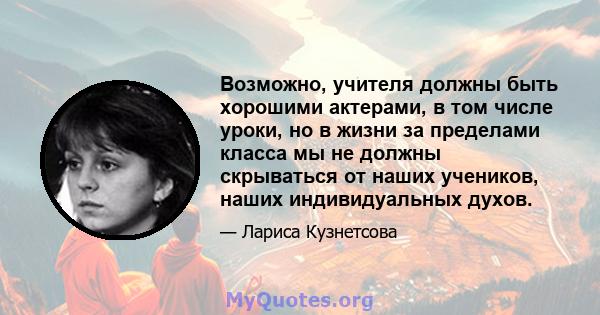 Возможно, учителя должны быть хорошими актерами, в том числе уроки, но в жизни за пределами класса мы не должны скрываться от наших учеников, наших индивидуальных духов.