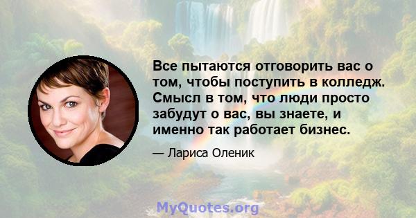 Все пытаются отговорить вас о том, чтобы поступить в колледж. Смысл в том, что люди просто забудут о вас, вы знаете, и именно так работает бизнес.