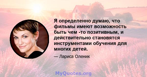 Я определенно думаю, что фильмы имеют возможность быть чем -то позитивным, и действительно становятся инструментами обучения для многих детей.