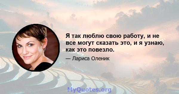 Я так люблю свою работу, и не все могут сказать это, и я узнаю, как это повезло.