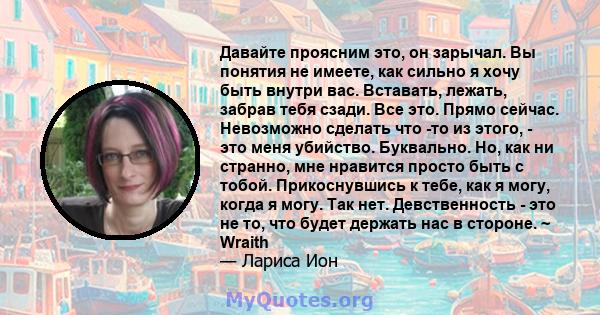 Давайте проясним это, он зарычал. Вы понятия не имеете, как сильно я хочу быть внутри вас. Вставать, лежать, забрав тебя сзади. Все это. Прямо сейчас. Невозможно сделать что -то из этого, - это меня убийство. Буквально. 