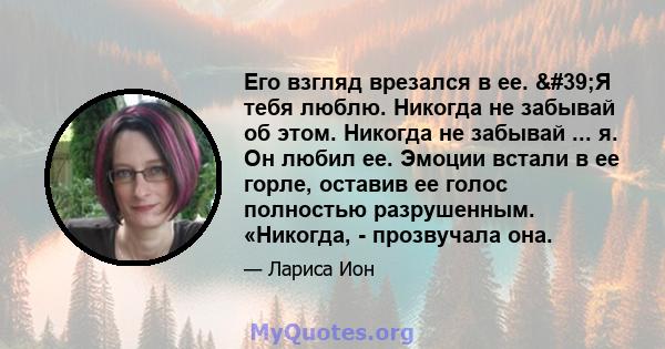 Его взгляд врезался в ее. 'Я тебя люблю. Никогда не забывай об этом. Никогда не забывай ... я. Он любил ее. Эмоции встали в ее горле, оставив ее голос полностью разрушенным. «Никогда, - прозвучала она.