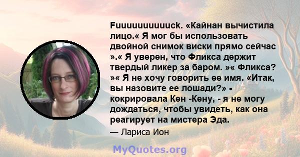 Fuuuuuuuuuuck. «Кайнан вычистила лицо.« Я мог бы использовать двойной снимок виски прямо сейчас ».« Я уверен, что Фликса держит твердый ликер за баром. »« Фликса? »« Я не хочу говорить ее имя. «Итак, вы назовите ее