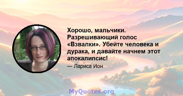 Хорошо, мальчики. Разрешивающий голос «Взвалки». Убейте человека и дурака, и давайте начнем этот апокалипсис!