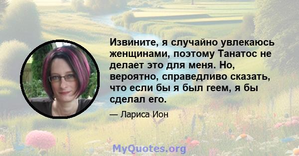 Извините, я случайно увлекаюсь женщинами, поэтому Танатос не делает это для меня. Но, вероятно, справедливо сказать, что если бы я был геем, я бы сделал его.