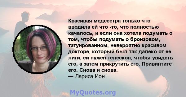 Красивая медсестра только что вводила ей что -то, что полностью качалось, и если она хотела подумать о том, чтобы подумать о бронзовом, татуированном, невероятно красивом докторе, который был так далеко от ее лиги, ей