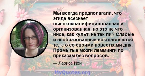 Мы всегда предполагали, что эгида всезнает высококвалифицированная и организованная, но это не что иное, как культ, не так ли? Слабые и необразованные возглавляются те, кто со своими повестками дня. Промытые мозги