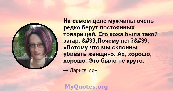 На самом деле мужчины очень редко берут постоянных товарищей. Его кожа была такой загар. 'Почему нет?' «Потому что мы склонны убивать женщин». Ах, хорошо, хорошо. Это было не круто.