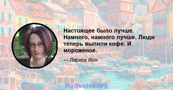 Настоящее было лучше. Намного, намного лучше. Люди теперь выпили кофе. И мороженое.