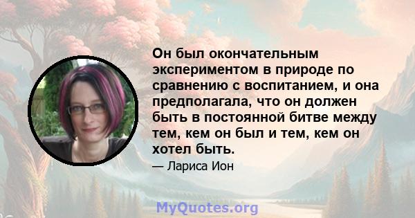 Он был окончательным экспериментом в природе по сравнению с воспитанием, и она предполагала, что он должен быть в постоянной битве между тем, кем он был и тем, кем он хотел быть.