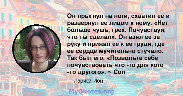 Он прыгнул на ноги, схватил ее и развернул ее лицом к нему. «Нет больше чушь, грех. Почувствуй, что ты сделал». Он взял ее за руку и прижал ее к ее груди, где ее сердце мучительно стучало. Так был его. «Позвольте себе