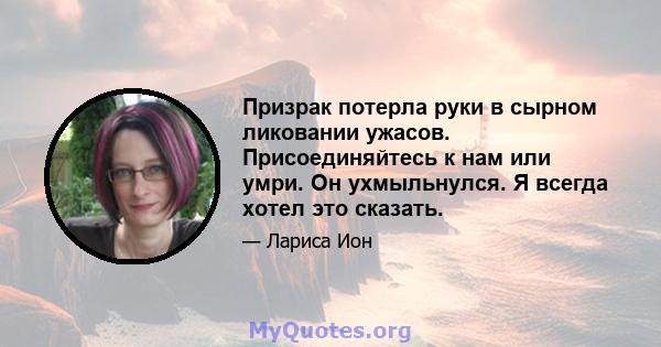 Призрак потерла руки в сырном ликовании ужасов. Присоединяйтесь к нам или умри. Он ухмыльнулся. Я всегда хотел это сказать.