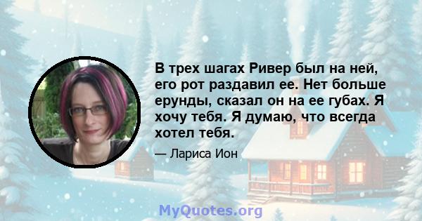 В трех шагах Ривер был на ней, его рот раздавил ее. Нет больше ерунды, сказал он на ее губах. Я хочу тебя. Я думаю, что всегда хотел тебя.