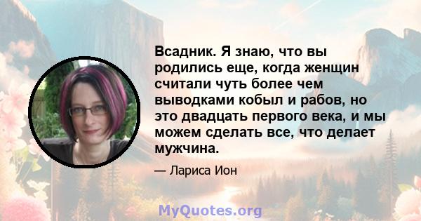 Всадник. Я знаю, что вы родились еще, когда женщин считали чуть более чем выводками кобыл и рабов, но это двадцать первого века, и мы можем сделать все, что делает мужчина.