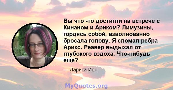 Вы что -то достигли на встрече с Кинаном и Ариком? Лимузины, гордясь собой, взволнованно бросала голову. Я сломал ребра Арикс. Реавер выдыхал от глубокого вздоха. Что-нибудь еще?