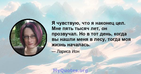 Я чувствую, что я наконец цел. Мне пять тысяч лет, он прозвучал. Но в тот день, когда вы нашли меня в лесу, тогда моя жизнь началась.