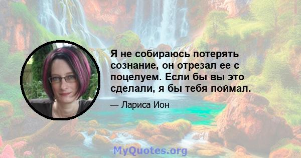 Я не собираюсь потерять сознание, он отрезал ее с поцелуем. Если бы вы это сделали, я бы тебя поймал.