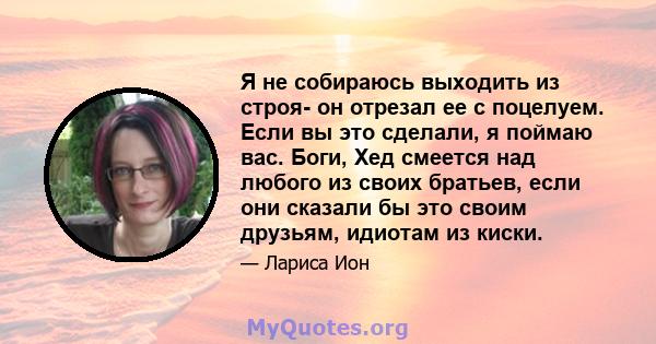 Я не собираюсь выходить из строя- он отрезал ее с поцелуем. Если вы это сделали, я поймаю вас. Боги, Хед смеется над любого из своих братьев, если они сказали бы это своим друзьям, идиотам из киски.