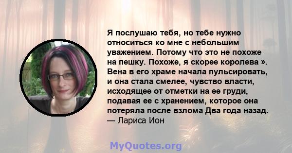 Я послушаю тебя, но тебе нужно относиться ко мне с небольшим уважением. Потому что это не похоже на пешку. Похоже, я скорее королева ». Вена в его храме начала пульсировать, и она стала смелее, чувство власти, исходящее 