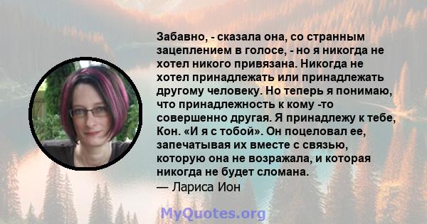 Забавно, - сказала она, со странным зацеплением в голосе, - но я никогда не хотел никого привязана. Никогда не хотел принадлежать или принадлежать другому человеку. Но теперь я понимаю, что принадлежность к кому -то