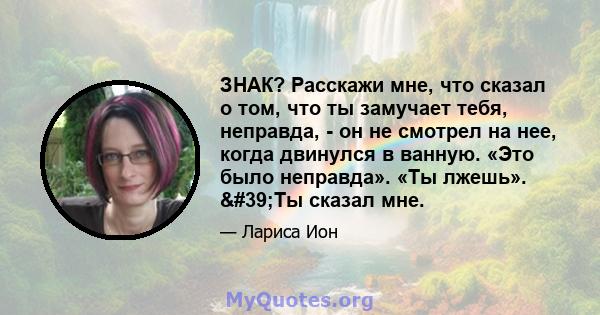 ЗНАК? Расскажи мне, что сказал о том, что ты замучает тебя, неправда, - он не смотрел на нее, когда двинулся в ванную. «Это было неправда». «Ты лжешь». 'Ты сказал мне.