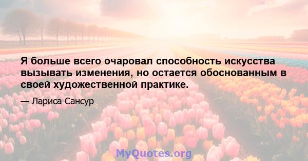 Я больше всего очаровал способность искусства вызывать изменения, но остается обоснованным в своей художественной практике.