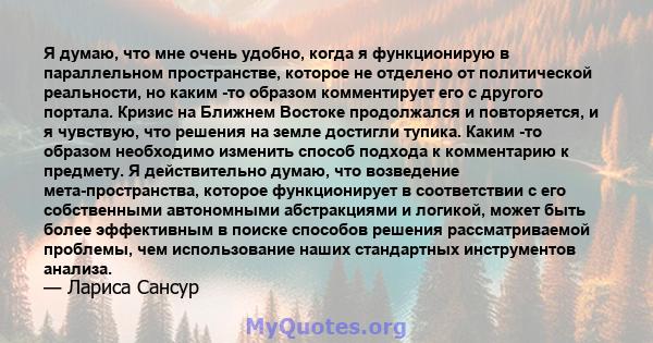 Я думаю, что мне очень удобно, когда я функционирую в параллельном пространстве, которое не отделено от политической реальности, но каким -то образом комментирует его с другого портала. Кризис на Ближнем Востоке