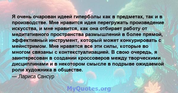 Я очень очарован идеей гиперболы как в предметах, так и в производстве. Мне нравится идея перегружать произведение искусства, и мне нравится, как она отбирает работу от медитативного пространства размышлений в более